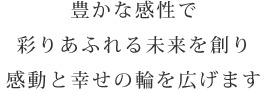 豊かな感性で彩りあふれる未来を創り感動と幸せの輪を広げます